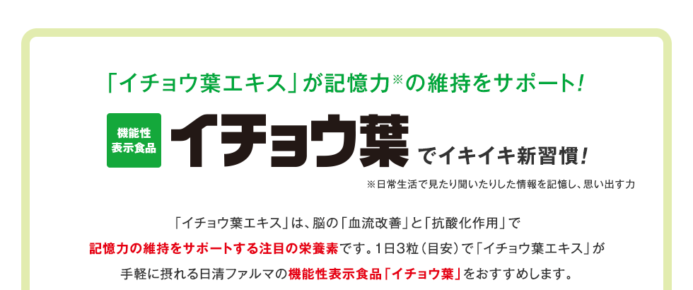 「イチョウ葉エキス」が記憶力※の維持をサポート！ 機能性表示食品　イチョウ葉でイキイキ新習慣　※日常生活で見たり聞いたりした情報を記憶し、思い出す力　「イチョウ葉エキス」は、脳の「血流改善」と「抗酸化作用」で記憶力の維持をサポートする注目の栄養素です。1日３粒（目安）で「イチョウ葉エキス」が手軽に摂れる日清ファルマの機能性表示食品「イチョウ葉」をおすすめします。