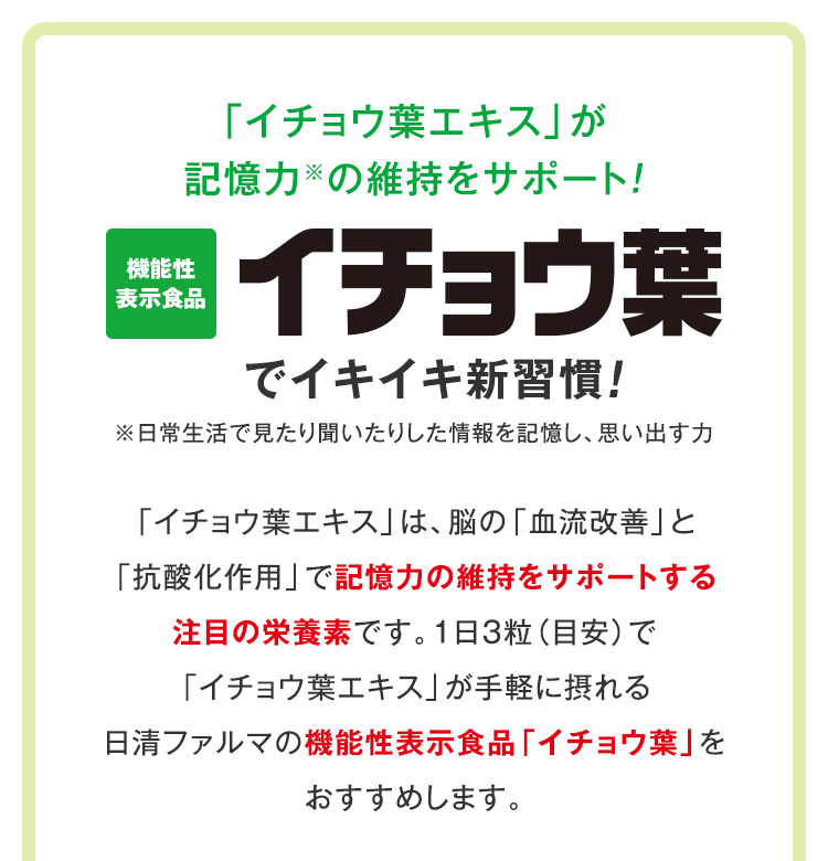 「イチョウ葉エキス」が記憶力※の維持をサポート！ 機能性表示食品　イチョウ葉でイキイキ新習慣　※日常生活で見たり聞いたりした情報を記憶し、思い出す力　「イチョウ葉エキス」は、脳の「血流改善」と「抗酸化作用」で記憶力の維持をサポートする注目の栄養素です。1日３粒（目安）で「イチョウ葉エキス」が手軽に摂れる日清ファルマの機能性表示食品「イチョウ葉」をおすすめします。