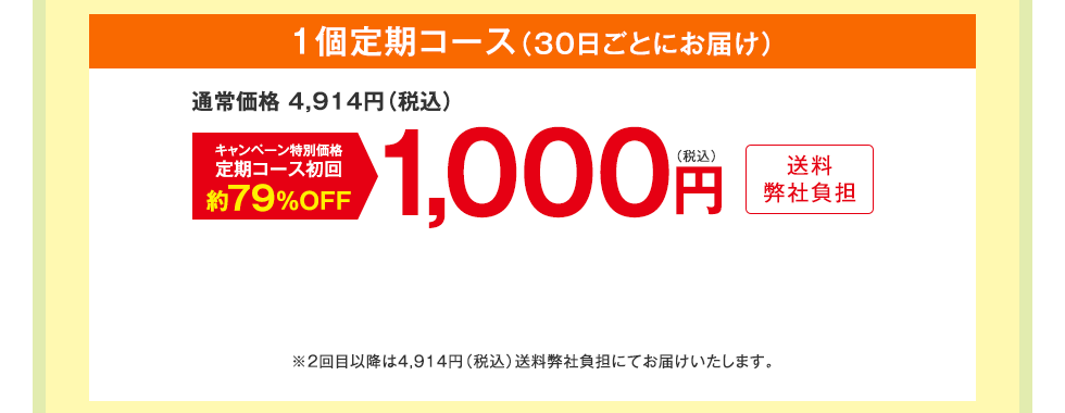 1個定期コース（30日ごとにお届け）　通常価格 4,914円（税込）　キャンペーン特別価格定期コース初回約79%OFF　1,000円（税込）送料弊社負担　※2回目以降は4,914円（税込）送料弊社負担にてお届けいたします。