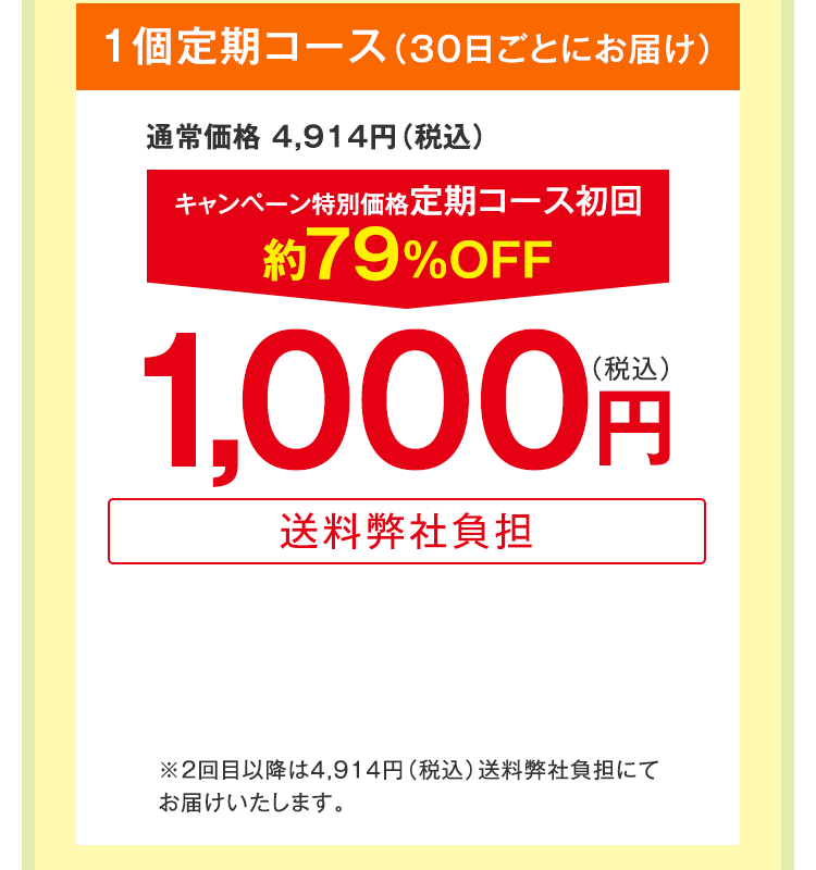 1個定期コース（30日ごとにお届け）　通常価格 4,914円（税込）　キャンペーン特別価格定期コース初回約79%OFF　1,000円（税込）送料弊社負担　※2回目以降は4,914円（税込）送料弊社負担にてお届けいたします。