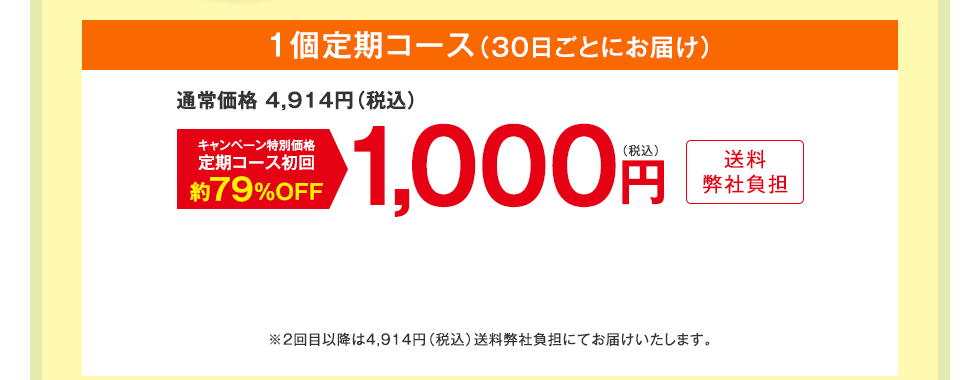 1個定期コース（30日ごとにお届け）　通常価格 4,914円（税込）　キャンペーン特別価格定期コース初回約79%OFF　1,000円（税込）送料弊社負担　※2回目以降は4,914円（税込）送料弊社負担にてお届けいたします。