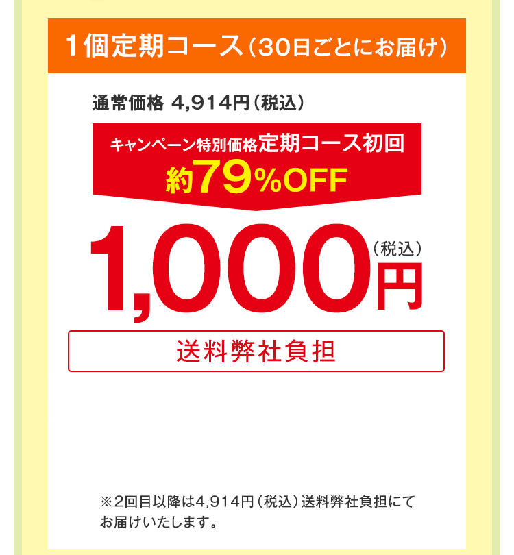 1個定期コース（30日ごとにお届け）　通常価格 4,914円（税込）　キャンペーン特別価格定期コース初回約79%OFF　1,000円（税込）送料弊社負担　※2回目以降は4,914円（税込）送料弊社負担にてお届けいたします。