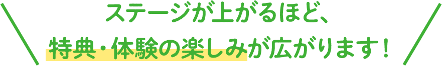 ステージが上がるほど、特典・体験の楽しみが広がります！