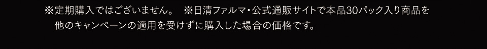 ※定期購入ではございません。※日清ファルマ・公式通販サイトで本品30パック入り商品を他のキャンペーンの適用を受けずに購入した場合の価格です。