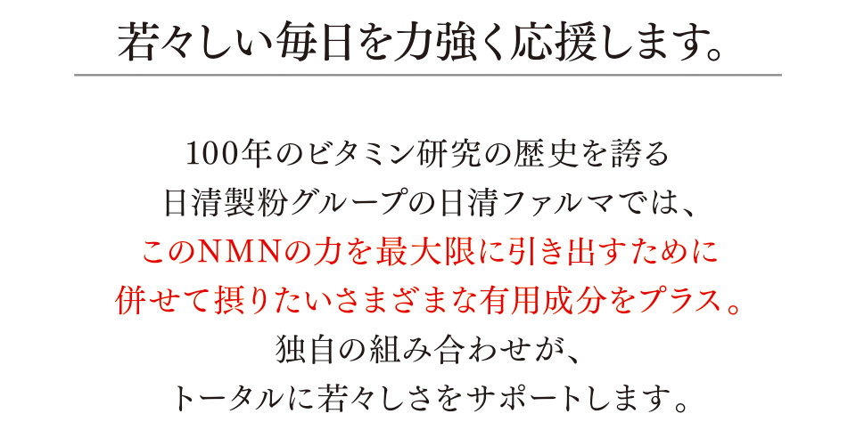 若々しい毎日を力強く応援します。 100年のビタミン研究の歴史を誇る日清製粉グループの日清ファルマでは、このNMNの力を最大限に引き出すために併せて摂りたいさまざまな有用成分をプラス。独自の組み合わせが、トータルに若々しさをサポートします。