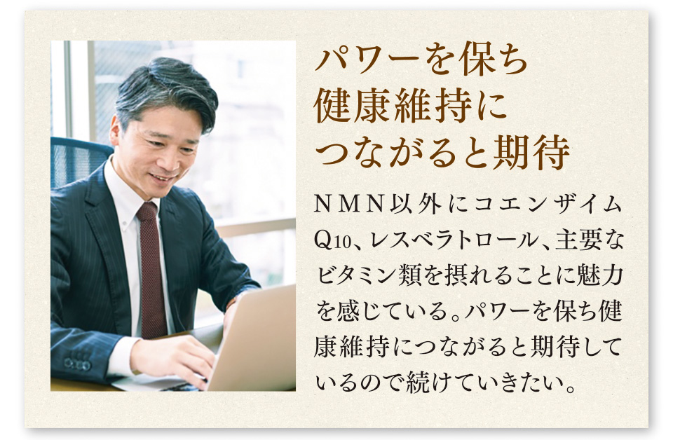 パワーを保ち健康維持につながると期待　NMN以外にコエンザイムQ10、レスベラトロール、主要なビタミン類を摂れることに魅力を感じている。パワーを保ち健康維持につながると期待しているので続けていきたい。