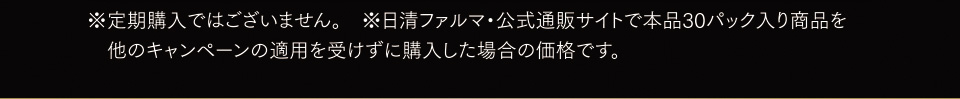 ※定期購入ではございません。※日清ファルマ・公式通販サイトで本品30パック入り商品を他のキャンペーンの適用を受けずに購入した場合の価格です。
