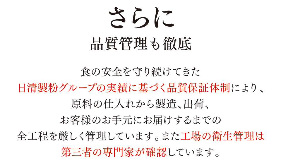 さらに品質管理も徹底　食の安全を守り続けてきた日清製粉グループの実績に基づく品質保証体制により、原料の仕入れから製造、出荷、お客様のお手元にお届けするまでの全工程を厳しく管理しています。また工場の衛生管理は第三者の専門家が確認しています。
