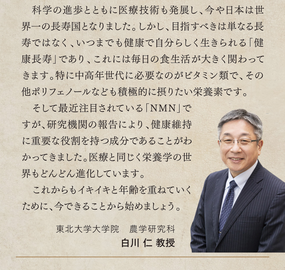 科学の進歩とともに医療技術も発展し、今や日本は世界一の長寿国となりました。しかし、目指すべきは単なる長寿ではなく、いつまでも健康で自分らしく生きられる「健康長寿」であり、これには毎日の食生活が大きく関わってきます。特に中高年世代に必要なのがビタミン類で、その他ポリフェノールなども積極的に摂りたい栄養素です。そして最近注目されている「NMN」ですが、研究機関の報告により、健康維持に重要な役割を持つ成分であることがわかってきました。医療と同じく栄養学の世界もどんどん進化しています。これからもイキイキと年齢を重ねていくために、今できることから始めましょう。
東北大学大学院　農学研究科　白川 仁 教授
