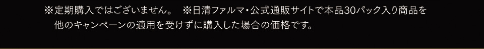 ※定期購入ではございません。※日清ファルマ・公式通販サイトで本品30パック入り商品を他のキャンペーンの適用を受けずに購入した場合の価格です。