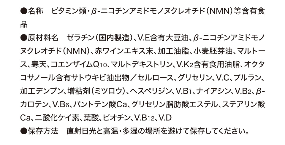 ●名称　ビタミン類・β-ニコチンアミドモノヌクレオチド（NMN）等含有食品 ●原材料名　ゼラチン（国内製造）、V.E含有大豆油、β-ニコチンアミドモノヌクレオチド（NMN）、赤ワインエキス末、加工油脂、小麦胚芽油、マルトース、寒天、コエンザイムQ10、マルトデキストリン、V.K2含有食用油脂、オクタコサノール含有サトウキビ抽出物／セルロース、グリセリン、V.C、プルラン、加工デンプン、増粘剤（ミツロウ）、ヘスペリジン、V.B1、ナイアシン、V.B2、β-カロテン、V.B6、パントテン酸Ca、グリセリン脂肪酸エステル、ステアリン酸Ca、二酸化ケイ素、葉酸、ビオチン、V.B12、V.D ●保存方法　直射日光と高温・多湿の場所を避けて保存してください。