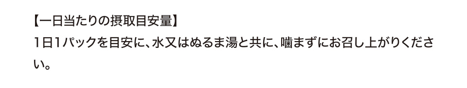 【一日当たりの摂取目安量】1日1パックを目安に、水又はぬるま湯と共に、噛まずにお召し上がりください。