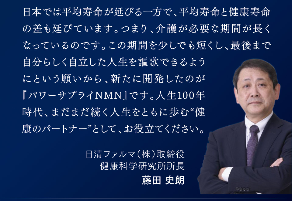 日本では平均寿命が延びる一方で、平均寿命と健康寿命の差も延びています。つまり、介護が必要な期間が長くなっているのです。この期間を少しでも短くし、最後まで自分らしく自立した人生を謳歌できるようにという願いから、新たに開発したのが『パワーサプライNMN』です。人生100年時代、まだまだ続く人生をともに歩む“健康のパートナー”として、お役立てください。日清ファルマ（株）取締役　健康科学研究所所長　藤田 史朗