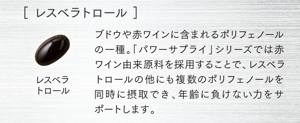 ［ レスベラトロール ］ブドウや赤ワインに含まれるポリフェノールの一種。「パワーサプライ」シリーズでは赤ワイン由来原料を採用することで、レスベラトロールの他にも複数のポリフェノールを同時に摂取でき、年齢に負けない力をサポートします。