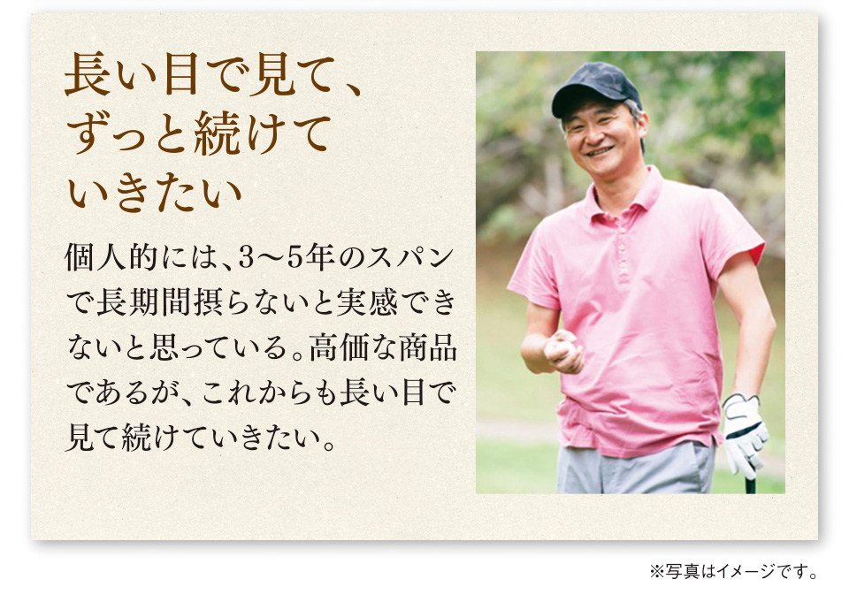長い目で見て、ずっと続けていきたい　個人的には、3〜5年のスパンで長期間摂らないと実感できないと思っている。高価な商品であるが、これからも長い目で見て続けていきたい。　※写真はイメージです。