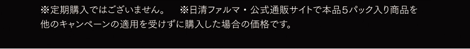 ※定期購入ではございません。※日清ファルマ・公式通販サイトで本品５パック入り商品を他のキャンペーンの適用を受けずに購入した場合の価格です。