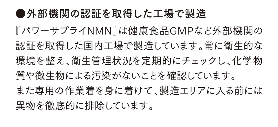 ●外部機関の認証を取得した工場で製造　『パワーサプライNMN』は健康食品GMPなど外部機関の認証を取得した国内工場で製造しています。常に衛生的な環境を整え、衛生管理状況を定期的にチェックし、化学物質や微生物による汚染がないことを確認しています。また専用の作業着を身に着けて、製造エリアに入る前には異物を徹底的に排除しています。
