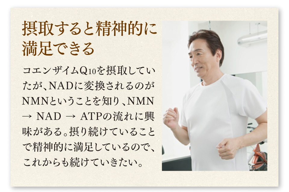摂取すると精神的に満足できる　コエンザイムQ10を摂取していたが、NADに変換されるのがNMNということを知り、NMN → NAD → ATPの流れに興味がある。摂り続けていることで精神的に満足しているので、これからも続けていきたい。