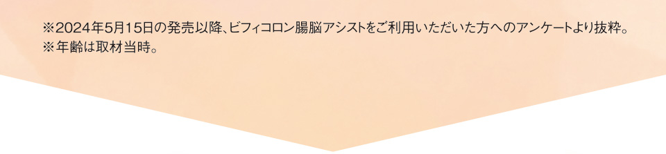 ※2024年5月15日の発売以降、ビフィコロン腸脳アシストをご利用いただいた方へのアンケートより抜粋。※年齢は取材当時。