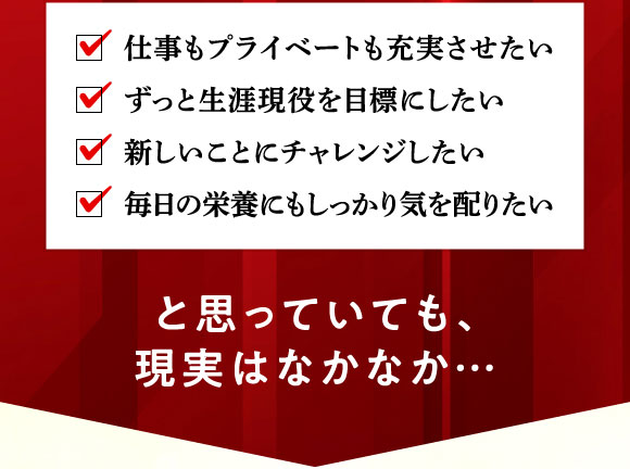 仕事もプライベートも充実させたい、ずっと生涯現役を目標にしたい、新しいことにチャレンジしたい、毎日の栄養にもしっかり気を配りたい・・・とは思っていても現実はなかなか・・・