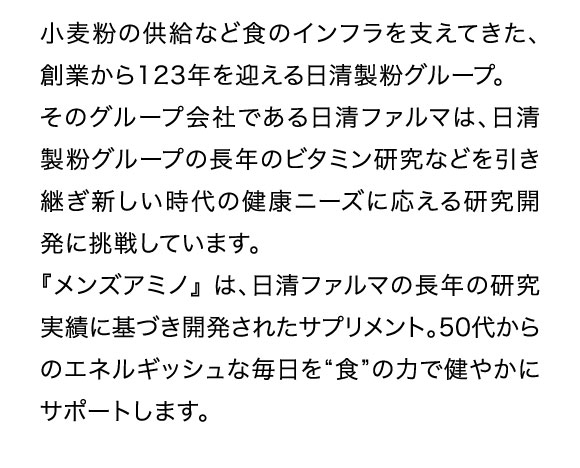 小麦粉の供給など食のインフラを支えてきた、創業から123年を迎える日清製粉グループ。そのグループ会社である日清ファルマは、日清製粉グループの長年のビタミン研究などを引き継ぎ新しい時代の健康ニーズに応える研究開発に挑戦しています。『メンズアミノ』は、日清ファルマの長年の研究実績に基づき開発されたサプリメント。50代からのエネルギッシュな毎日を「食」の力で健やかにサポートします。