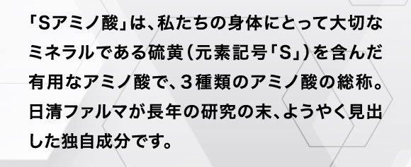 「Sアミノ酸」は、私たちの身体にとって大切なミネラルである硫黄（元素記号「S」）を含んだ有用なアミノ酸で、３種類のアミノ酸の総称。日清ファルマが長年の研究の末、ようやく見出した独自成分です。