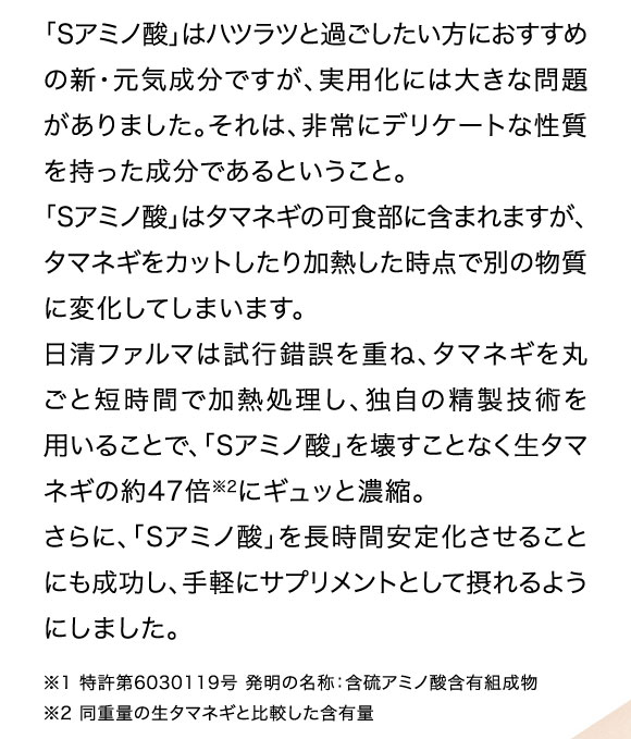 「Sアミノ酸」はハツラツと過ごしたい方におすすめの新・元気成分ですが、実用化には大きな問題がありました。それは、非常にデリケートな性質を持った成分であるということ。「Sアミノ酸」はタマネギの可食部に含まれますが、タマネギをカットしたり加熱した時点で別の物質に変化してしまいます。日清ファルマは試行錯誤を重ね、タマネギを丸ごと短時間で加熱処理し、独自の精製技術を用いることで、「Sアミノ酸」を壊すことなく生タマネギの約47倍にギュッと凝縮。さらに「Sアミノ酸」を長時間安定化させることにも成功し、手軽にサプリメントとして摂れるようにしました。