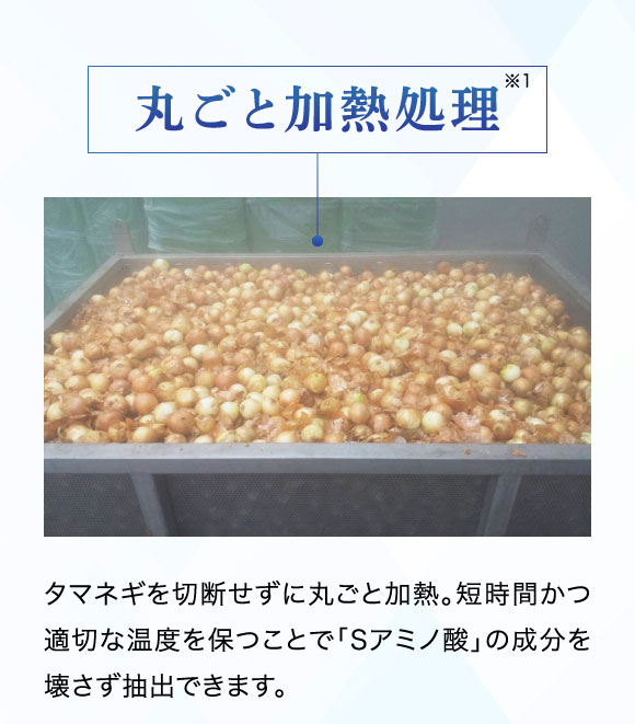 丸ごと加熱処理：タマネギを切断せずに丸ごと加熱。短時間かつ適切な温度を保つことで「Sアミノ酸」の成分を壊さず抽出できます。