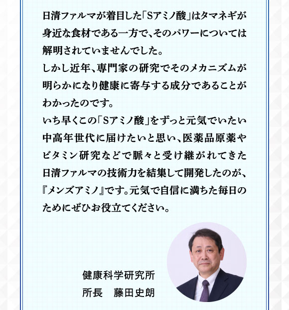 日清ファルマが着目した「Sアミノ酸」はタマネギが身近な食材である一方で、そのパワーについては解明されていませんでした。しかし近年、専門家の研究でそのメカニズムが明らかになり、健康に寄与する成分であることがわかったのです。いち早くこの「Sアミノ酸」をずっとげんきでいたい中高年世代に届けたいと思い、医薬品原薬やビタミン研究などで脈々と受け継がれてきた日清ファルマの技術力を集結して開発したのが、「メンズアミノ」です。元気で自信に満ちた毎日のためにぜひお役立てください。