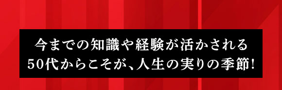 今までの知識や経験が活かされる50代からこそが、人生の実りの季節！