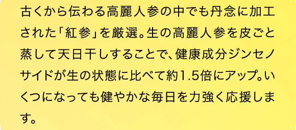 古くから伝わる高麗人参の中でも丹念に加工された「紅参」を厳選。生の高麗人参を川ごと蒸して天日干しすることで、健康成分ジンセノサイドが約1.5倍にアップ。いくつになっても健やかな毎日を力強く応援します。