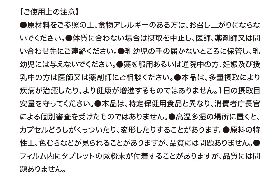 【ご使用上の注意】●原材料をご参照の上、食物アレルギーのある方は、お召し上がりにならないでください。●体質に合わない場合は摂取を中止し、医師、薬剤師又は問い合わせ先にご連絡ください。●乳幼児の手の届かないところに保管し、乳幼児には与えないでください。●薬を服用あるいは通院中の方、妊娠及び授乳中の方は医師又は薬剤師にご相談ください。●本品は、多量摂取により疾病が治癒したり、より健康が増進するものではありません。1日の摂取目安量を守ってください。●本品は、特定保健用食品と異なり、消費者庁長官による個別審査を受けたものではありません。●高温多湿の場所に置くと、カプセルどうしがくっついたり、変形したりすることがあります。●原料の特性上、色むらなどが見られることがありますが、品質には問題ありません。●フィルム内にタブレットの微粉末が付着することがありますが、品質には問題ありません。