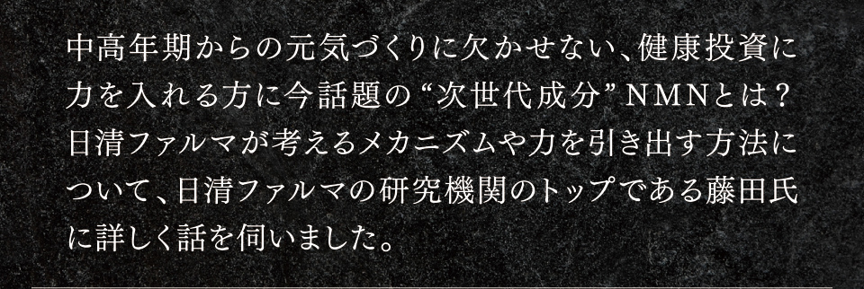 中高年期からの元気づくりに欠かせない、健康投資に力を入れる方に今話題の“次世代成分”NMNとは？日清ファルマが考えるメカニズムや力を引き出す方法について、日清ファルマの研究機関のトップである藤田氏に詳しく話を伺いました。