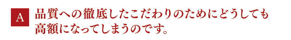A　品質への徹底したこだわりのためにどうしても高額になってしまうのです。