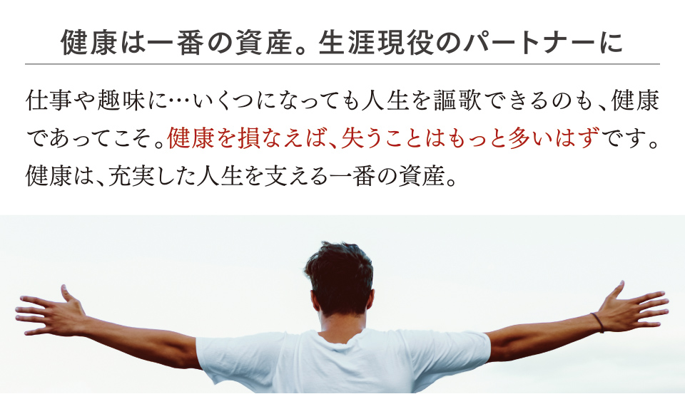 健康は一番の資産。生涯現役のパートナーに 仕事や趣味に…いくつになっても人生を謳歌できるのも、健康であってこそ。健康を損なえば、失うことはもっと多いはずです。健康は、充実した人生を支える一番の資産。