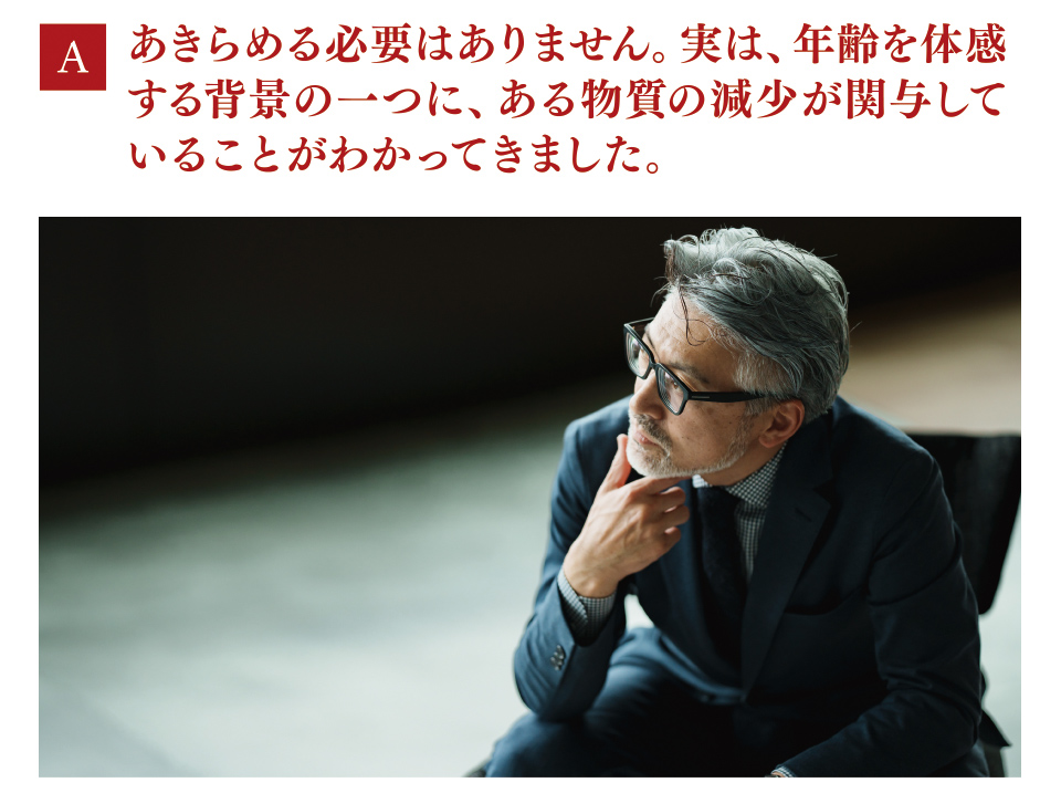 A　あきらめる必要はありません。実は、年齢を体感する背景の一つに、ある物質の減少が関与していることがわかってきました。