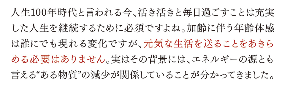 人生100年時代と言われる今、活き活きと毎日過ごすことは充実した人生を継続するために必須ですよね。加齢に伴う年齢体感は誰にでも現れる変化ですが、元気な生活を送ることをあきらめる必要はありません。実はその背景には、エネルギーの源とも言える“ある物質”の減少が関係していることが分かってきました。