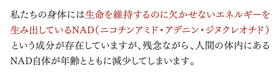 私たちの身体には生命を維持するのに欠かせないエネルギーを生み出しているNAD（ニコチンアミド・アデニン・ジヌクレオチド）という成分が存在していますが、残念ながら、人間の体内にあるNAD自体が年齢とともに減少してしまいます。