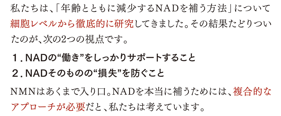 私たちは、「年齢とともに減少するNADを補う方法」について細胞レベルから徹底的に研究してきました。その結果たどりついたのが、次の2つの視点です。１．NADの“働き”をしっかりサポートすること ２．NADそのものの“損失”を防ぐこと NMNはあくまで入り口。NADを本当に補うためには、複合的なアプローチが必要だと、私たちは考えています。