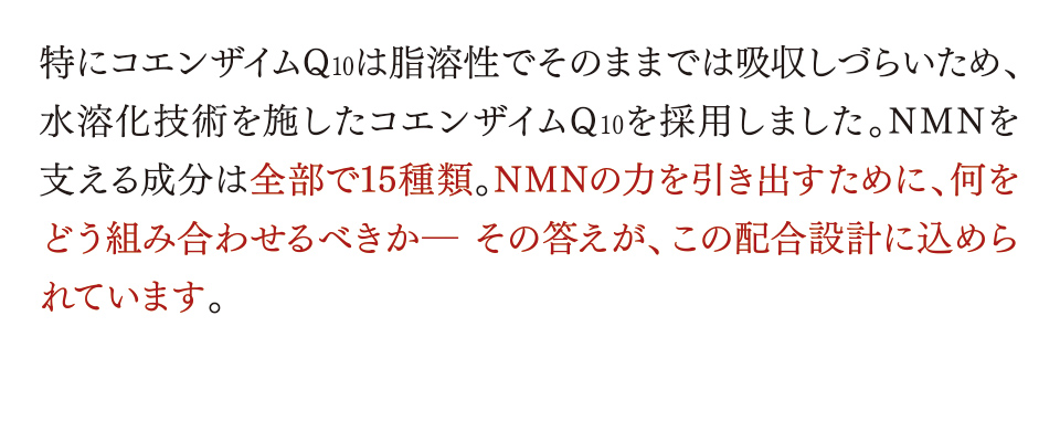特にコエンザイムQ10は脂溶性でそのままでは吸収しづらいため、水溶化技術を施したコエンザイムQ10を採用しました。NMNを支える成分は全部で15種類。NMNの力を引き出すために、何をどう組み合わせるべきか― その答えが、この配合設計に込められています。