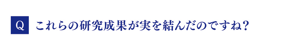 Q　これらの研究成果が実を結んだのですね？