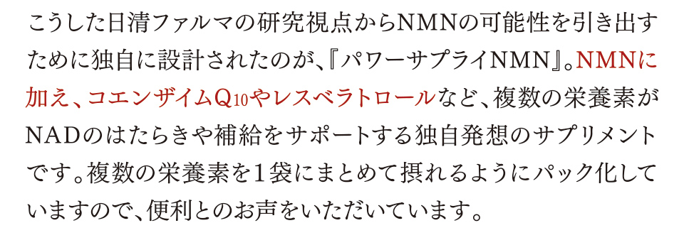 こうした日清ファルマの研究視点からNMNの可能性を引き出すために独自に設計されたのが、『パワーサプライNMN』。NMNに加え、コエンザイムQ10やレスベラトロールなど、複数の栄養素がNADのはたらきや補給をサポートする独自発想のサプリメントです。複数の栄養素を１袋にまとめて摂れるようにパック化していますので、便利とのお声をいただいています。