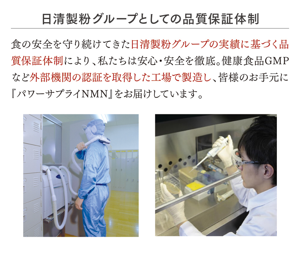 日清製粉グループとしての品質保証体制 食の安全を守り続けてきた日清製粉グループの実績に基づく品質保証体制により、私たちは安心・安全を徹底。健康食品GMPなど外部機関の認証を取得した工場で製造し、皆様のお手元に『パワーサプライNMN』をお届けしています。
