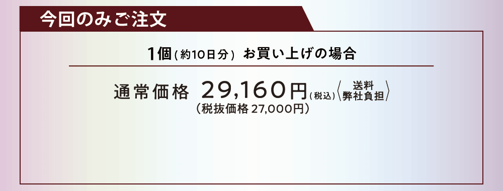 今回のみご注文 1個（約10日分）お買い上げの場合 通常価格29,160円（税込）送料弊社負担