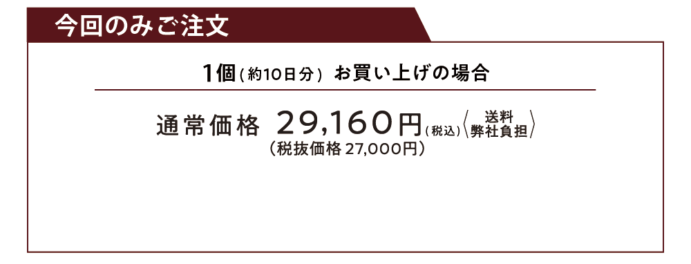 今回のみご注文 1個（約10日分）お買い上げの場合 通常価格29,160円（税込）送料弊社負担