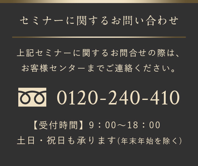 上記セミナーに関するお問合せの際は、お客様センターまでご連絡ください。 0120-240-410 受付時間：9:00~18:00 土日・祝日も承ります(年末年始を除く)