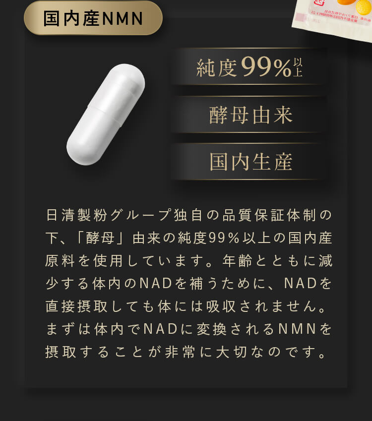 【国内産NMN】日清製粉グループ独自の品質保証体制の下、「酵母」由来の純度99％以上の国内産原料を使用しています。年齢とともに減少する体内のNADを補うために、NADを直接摂取しても体には吸収されません。まずは体内でNADに変換されるNMNを摂取することが非常に大切なのです。