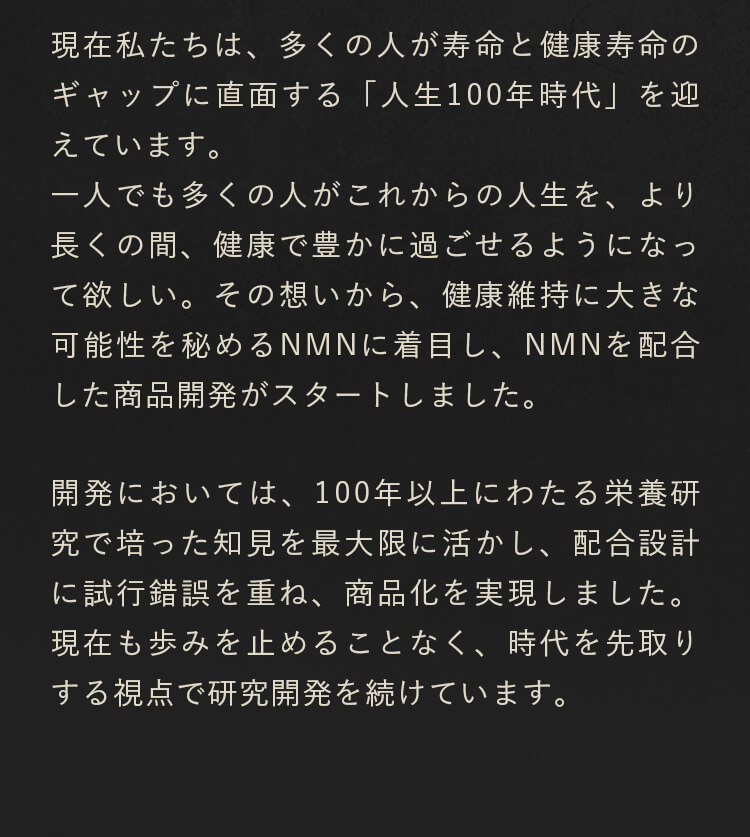 現在私たちは、多くの人が寿命と健康寿命のギャップに直面する「人生100年時代」を迎えています。一人でも多くの人がこれからの人生を、より長くの間、健康で豊かに過ごせるようになって欲しい。その想いから、健康維持に大きな可能性を秘めるNMNに着目し、NMNを配合した商品開発がスタートしました。開発においては、100年以上にわたる栄養研究で培った知見を最大限に活かし、配合設計に試行錯誤を重ね、商品化を実現しました。現在も歩みを止めることなく、時代を先取りする視点で研究開発を続けています。