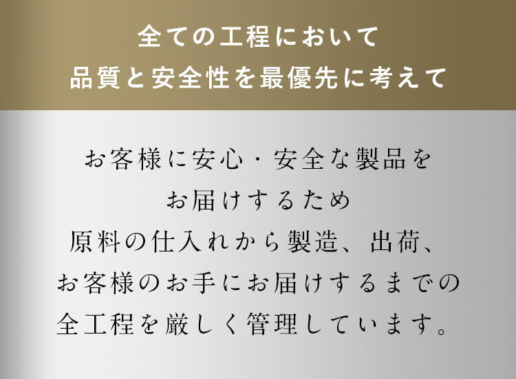 お客様に安心・安全な製品をお届けするため原料の仕入れから製造、出荷、お客様のお手にお届けするまでの全工程を厳しく管理しています。