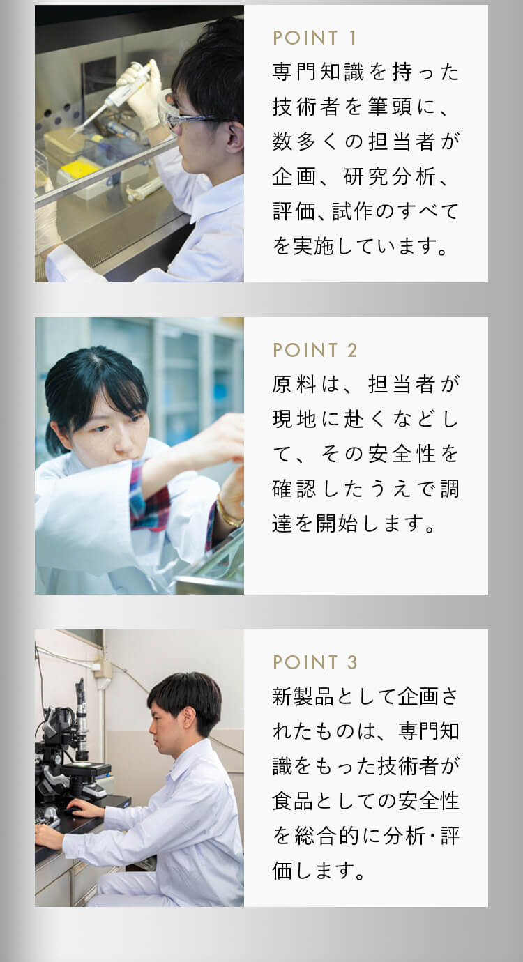 専門知識を持った技術者を筆頭に、数多くの担当者が企画、研究分析、評価、試作のすべてを実施しています。原料は、担当者が現地に赴くなどして、その安全性を確認したうえで調達を開始します。新製品として企画されたものは、専門知識をもった技術者が、食品としての安全性を総合的に分析･評価します。